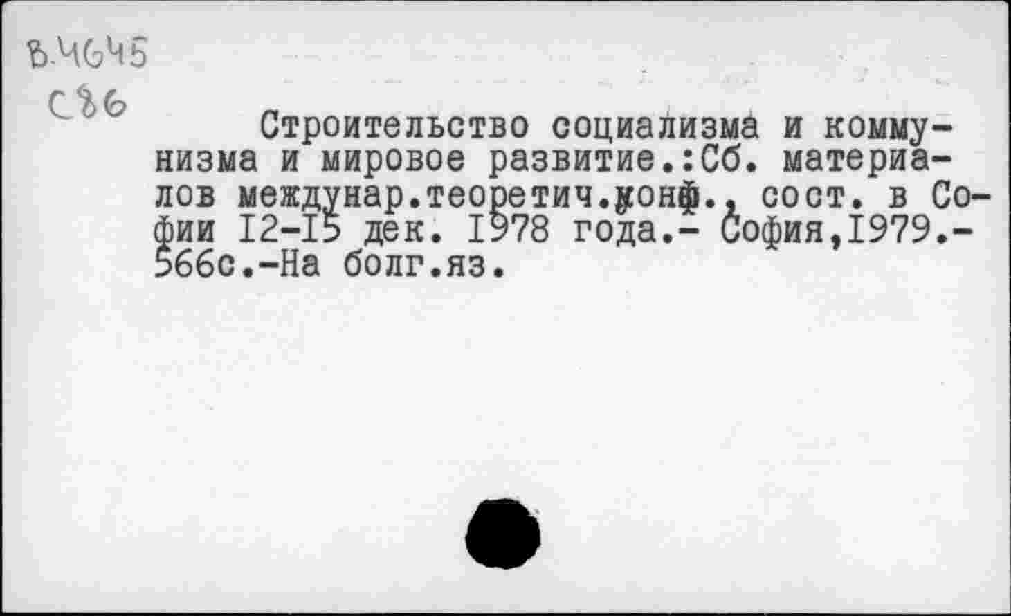 ﻿ЪМЧь
Строительство социализма и коммунизма и мировое развитие.:Сб. материалов междунар.теоретич.уонф., сост. в Софии 12-15 дек. 1978 года.- София,1979.-5б6с.-На болг.яз.